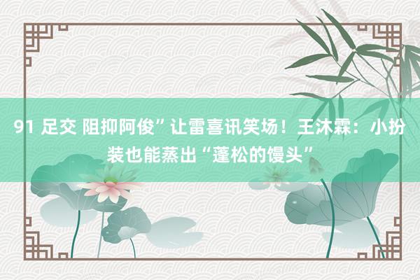 91 足交 阻抑阿俊”让雷喜讯笑场！王沐霖：小扮装也能蒸出“蓬松的馒头”
