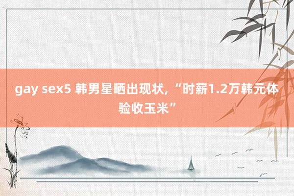 gay sex5 韩男星晒出现状， “时薪1.2万韩元体验收玉米”