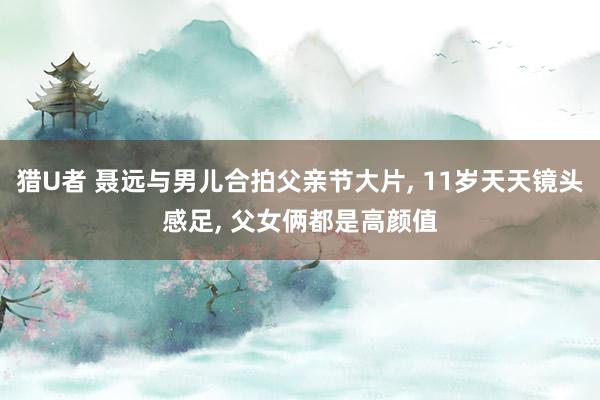 猎U者 聂远与男儿合拍父亲节大片， 11岁天天镜头感足， 父女俩都是高颜值