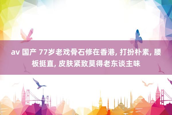av 国产 77岁老戏骨石修在香港， 打扮朴素， 腰板挺直， 皮肤紧致莫得老东谈主味