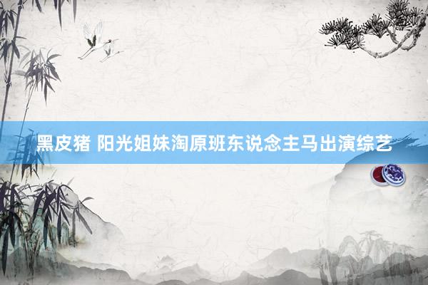 黑皮猪 阳光姐妹淘原班东说念主马出演综艺