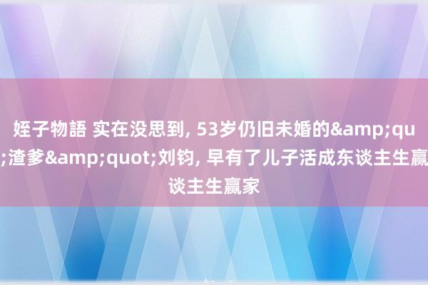 姪子物語 实在没思到， 53岁仍旧未婚的&quot;渣爹&quot;刘钧， 早有了儿子活成东谈主生赢家