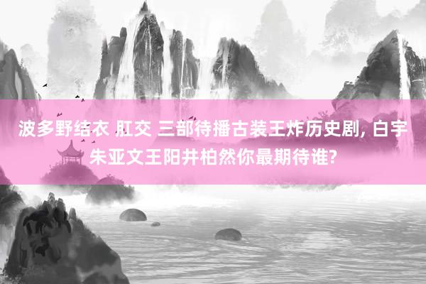 波多野结衣 肛交 三部待播古装王炸历史剧， 白宇朱亚文王阳井柏然你最期待谁?