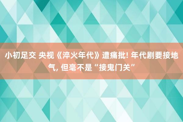 小初足交 央视《淬火年代》遭痛批! 年代剧要接地气， 但毫不是“接鬼门关”