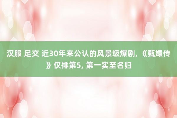 汉服 足交 近30年来公认的风景级爆剧， 《甄嬛传》仅排第5， 第一实至名归