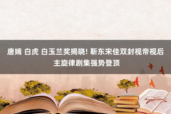 唐嫣 白虎 白玉兰奖揭晓! 靳东宋佳双封视帝视后 主旋律剧集强势登顶