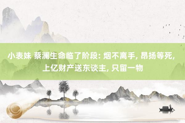 小表妹 蔡澜生命临了阶段: 烟不离手， 昂扬等死， 上亿财产送东谈主， 只留一物