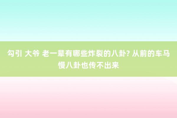 勾引 大爷 老一辈有哪些炸裂的八卦? 从前的车马慢八卦也传不出来