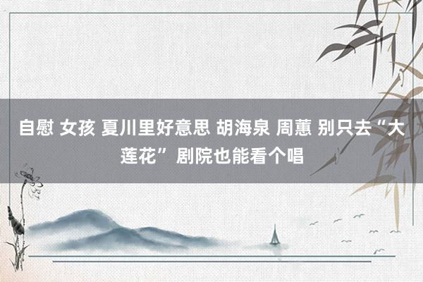 自慰 女孩 夏川里好意思 胡海泉 周蕙 别只去“大莲花” 剧院也能看个唱