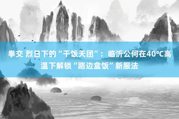 拳交 烈日下的“干饭天团”：临沂公何在40℃高温下解锁“路边盒饭”新服法