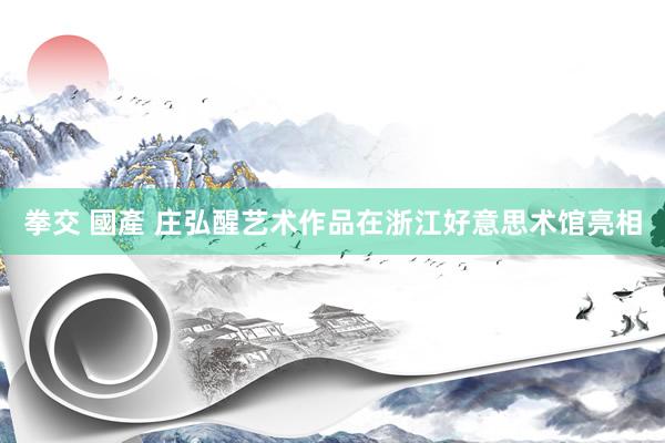拳交 國產 庄弘醒艺术作品在浙江好意思术馆亮相