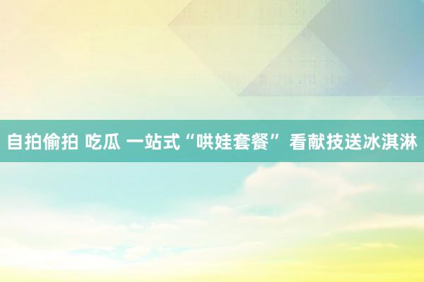 自拍偷拍 吃瓜 一站式“哄娃套餐” 看献技送冰淇淋